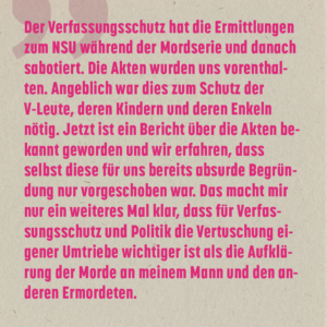 Der Verfassungsschutz hat die Ermittlungen zum NSU während der Mordserie und danach sabotiert. Die Akten wurden uns vorenthalten. Angeblich war dies zum Schutz der V-Leute, deren Kindern und deren Enkeln nötig. Jetzt ist ein Bericht über die Akten bekannt geworden und wir erfahren, dass selbst diese für uns bereits absurde Begründung nur vorgeschoben war. Das macht mir nur ein weiteres Mal klar, dass für Verfassungsschutz und Politik die Vertuschung eigener Umtriebe wichtiger ist als die Aufklärung der Morde an meinem Mann und den anderen Ermordeten.