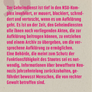 "Der Geheimdienst ist tief in den NSU-Komplex involviert, er mauert, blockiert, schreddert und vertuscht, wenn es um Aufklärung geht. Es ist an der Zeit, den Geheimdiensten alle ihnen noch vorliegenden Akten, die zur Aufklärung beitragen können, zu entziehen und einem Archiv zu übergeben, um die versprochene Aufklärung zu ermöglichen. Eine Behörde, die meint zum Schutz der Funktionsfähigkeit des Staates sei es notwendig, Informationen über bewaffnete Neonazis jahrzehntelang zurückzuhalten, gefährdet bewusst Menschen, die von rechter Gewalt betroffen sind."